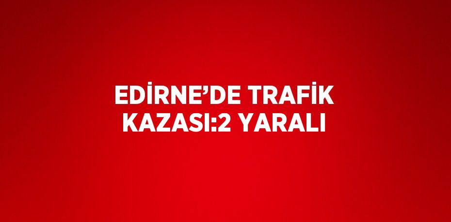 EDİRNE’DE TRAFİK KAZASI:2 YARALI