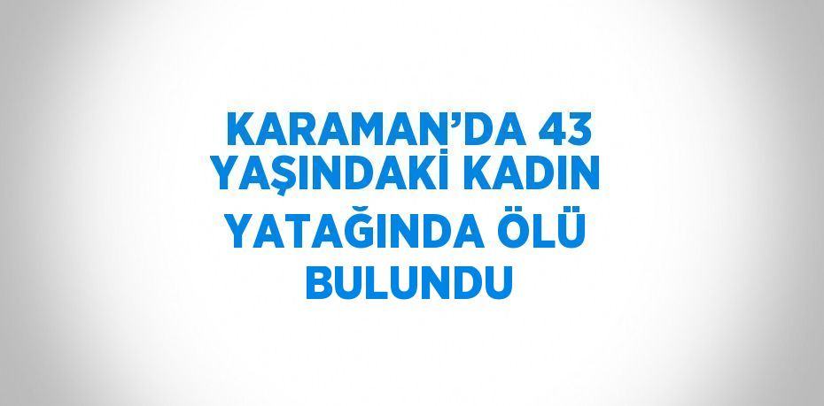 KARAMAN’DA 43 YAŞINDAKİ KADIN YATAĞINDA ÖLÜ BULUNDU