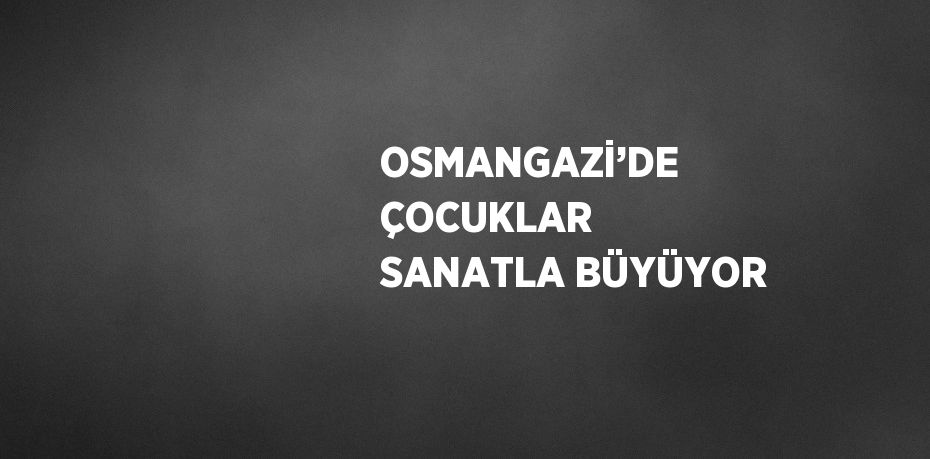 OSMANGAZİ’DE ÇOCUKLAR SANATLA BÜYÜYOR