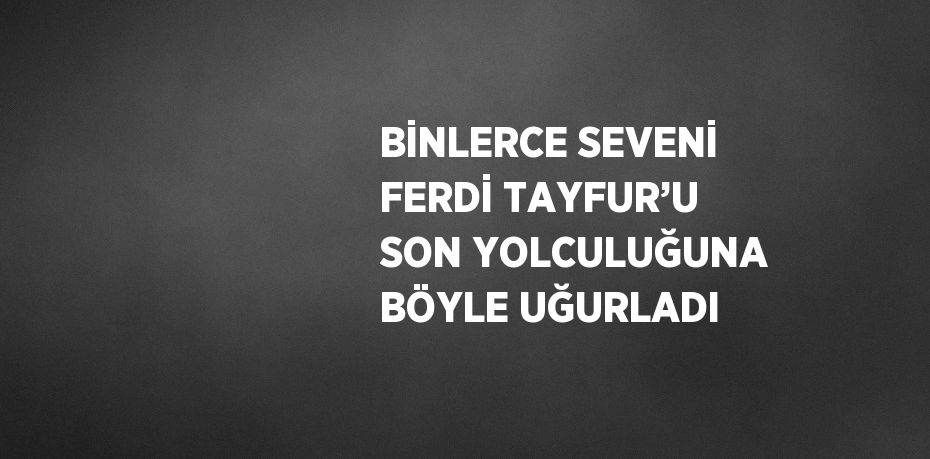 BİNLERCE SEVENİ FERDİ TAYFUR’U SON YOLCULUĞUNA BÖYLE UĞURLADI