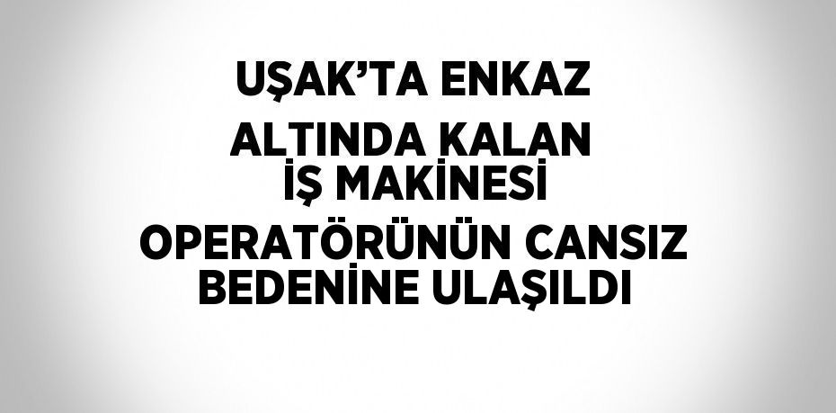 UŞAK’TA ENKAZ ALTINDA KALAN İŞ MAKİNESİ OPERATÖRÜNÜN CANSIZ BEDENİNE ULAŞILDI