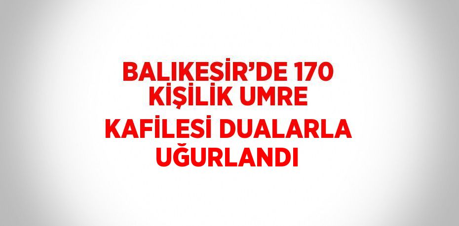 BALIKESİR’DE 170 KİŞİLİK UMRE KAFİLESİ DUALARLA UĞURLANDI