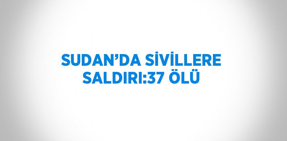 SUDAN’DA SİVİLLERE SALDIRI:37 ÖLÜ