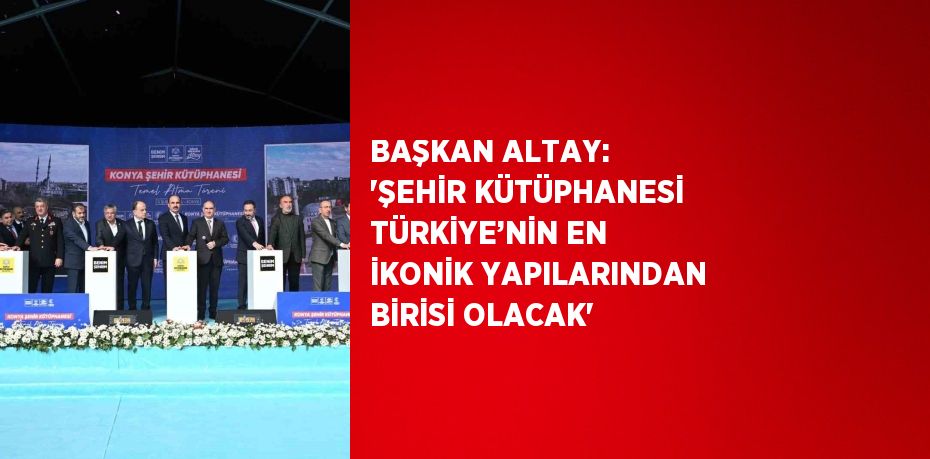 BAŞKAN ALTAY: 'ŞEHİR KÜTÜPHANESİ TÜRKİYE’NİN EN İKONİK YAPILARINDAN BİRİSİ OLACAK'