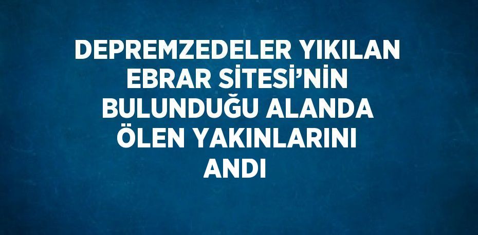 DEPREMZEDELER YIKILAN EBRAR SİTESİ’NİN BULUNDUĞU ALANDA ÖLEN YAKINLARINI ANDI