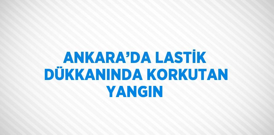 ANKARA’DA LASTİK DÜKKANINDA KORKUTAN YANGIN