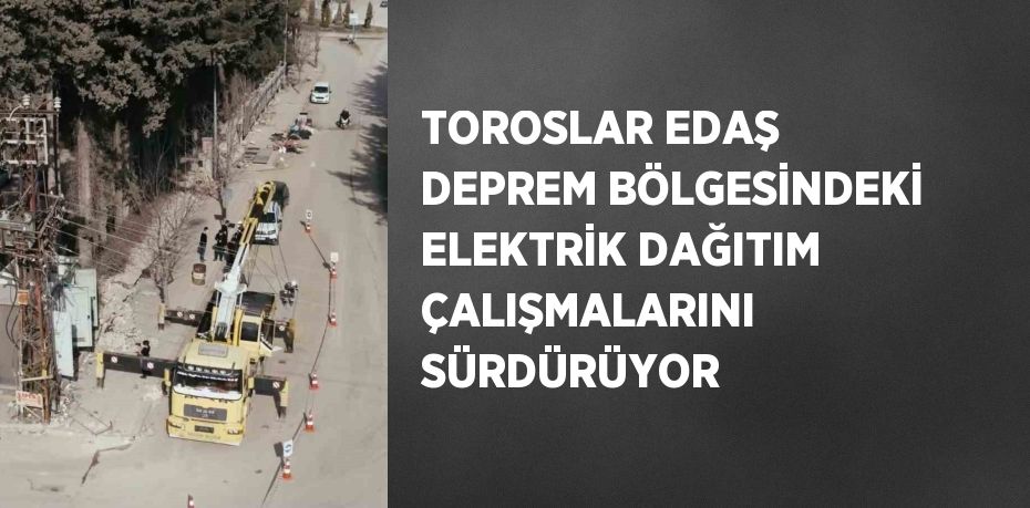 TOROSLAR EDAŞ DEPREM BÖLGESİNDEKİ ELEKTRİK DAĞITIM ÇALIŞMALARINI SÜRDÜRÜYOR