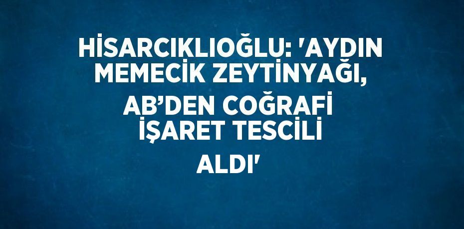 HİSARCIKLIOĞLU: 'AYDIN MEMECİK ZEYTİNYAĞI, AB’DEN COĞRAFİ İŞARET TESCİLİ ALDI'