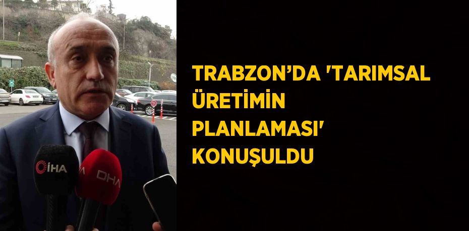 TRABZON’DA 'TARIMSAL ÜRETİMİN PLANLAMASI' KONUŞULDU