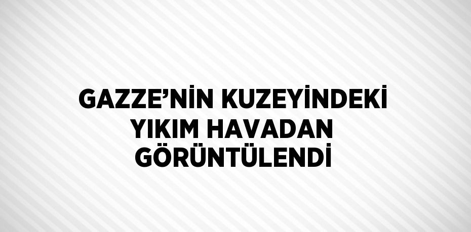 GAZZE’NİN KUZEYİNDEKİ YIKIM HAVADAN GÖRÜNTÜLENDİ