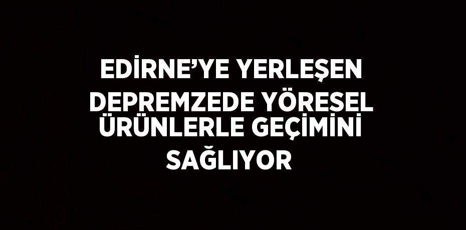 EDİRNE’YE YERLEŞEN DEPREMZEDE YÖRESEL ÜRÜNLERLE GEÇİMİNİ SAĞLIYOR