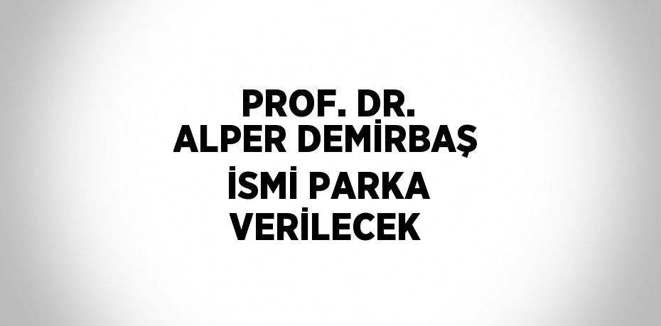 PROF. DR. ALPER DEMİRBAŞ İSMİ PARKA VERİLECEK