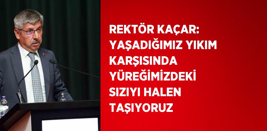 REKTÖR KAÇAR: YAŞADIĞIMIZ YIKIM KARŞISINDA YÜREĞİMİZDEKİ SIZIYI HALEN TAŞIYORUZ