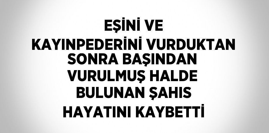 EŞİNİ VE KAYINPEDERİNİ VURDUKTAN SONRA BAŞINDAN VURULMUŞ HALDE BULUNAN ŞAHIS HAYATINI KAYBETTİ