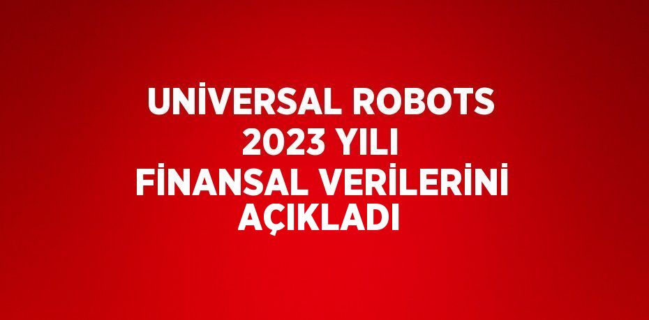 UNİVERSAL ROBOTS 2023 YILI FİNANSAL VERİLERİNİ AÇIKLADI