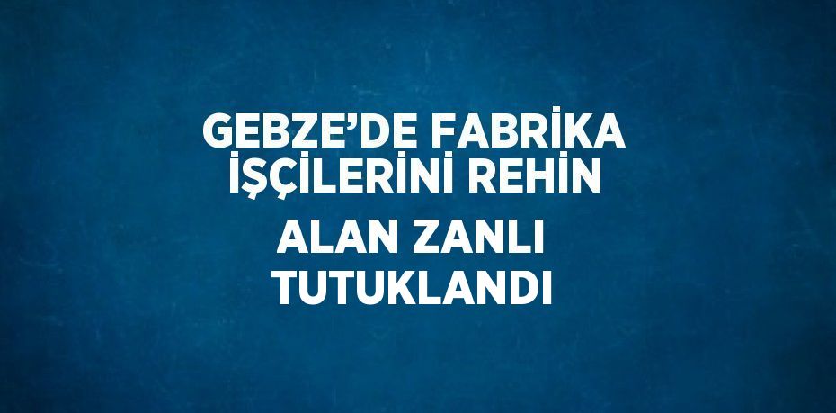 GEBZE’DE FABRİKA İŞÇİLERİNİ REHİN ALAN ZANLI TUTUKLANDI