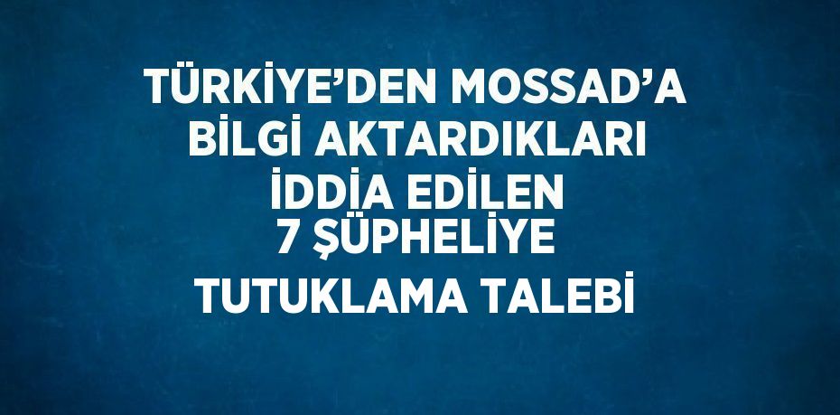 TÜRKİYE’DEN MOSSAD’A BİLGİ AKTARDIKLARI İDDİA EDİLEN 7 ŞÜPHELİYE TUTUKLAMA TALEBİ