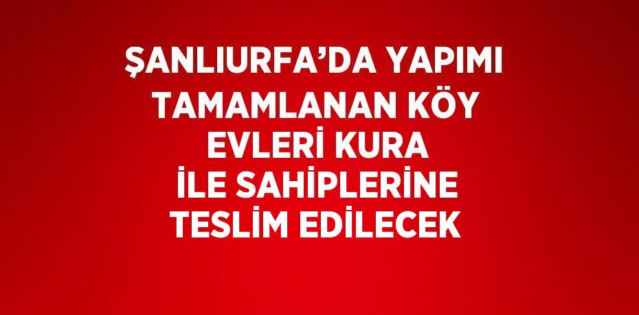 ŞANLIURFA’DA YAPIMI TAMAMLANAN KÖY EVLERİ KURA İLE SAHİPLERİNE TESLİM EDİLECEK