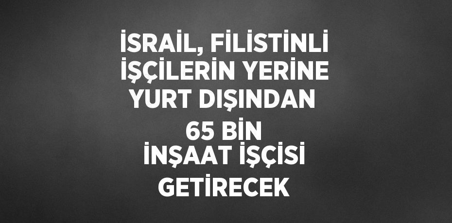 İSRAİL, FİLİSTİNLİ İŞÇİLERİN YERİNE YURT DIŞINDAN 65 BİN İNŞAAT İŞÇİSİ GETİRECEK