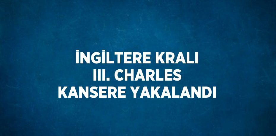 İNGİLTERE KRALI III. CHARLES KANSERE YAKALANDI