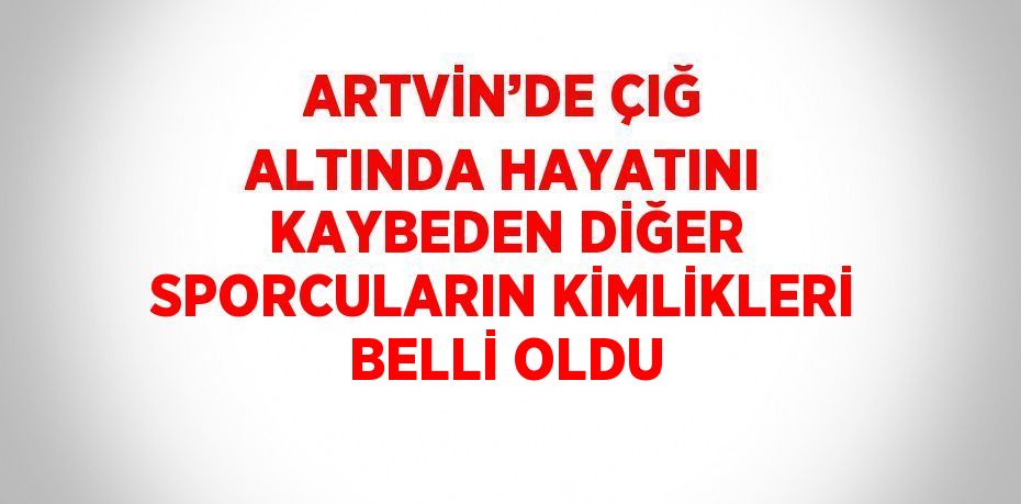 ARTVİN’DE ÇIĞ ALTINDA HAYATINI KAYBEDEN DİĞER SPORCULARIN KİMLİKLERİ BELLİ OLDU