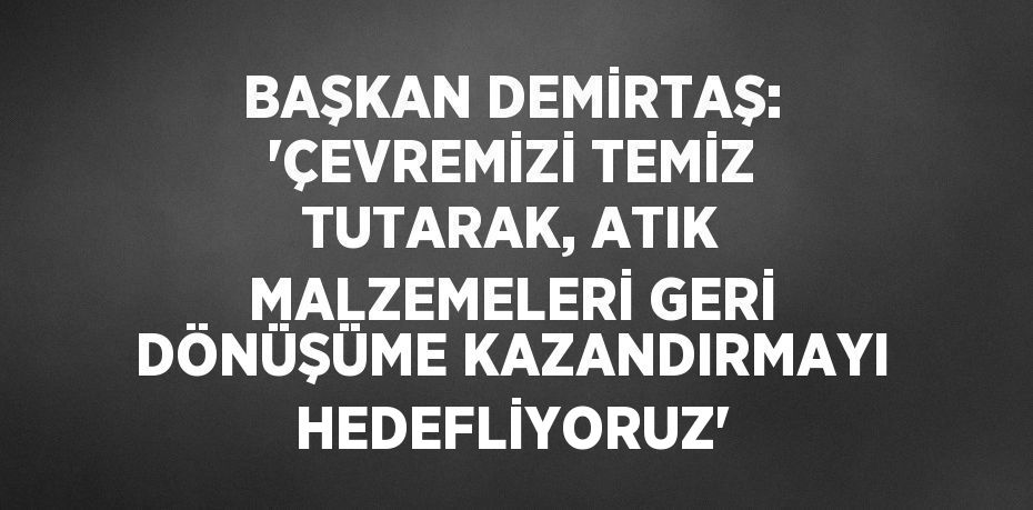 BAŞKAN DEMİRTAŞ: 'ÇEVREMİZİ TEMİZ TUTARAK, ATIK MALZEMELERİ GERİ DÖNÜŞÜME KAZANDIRMAYI HEDEFLİYORUZ'