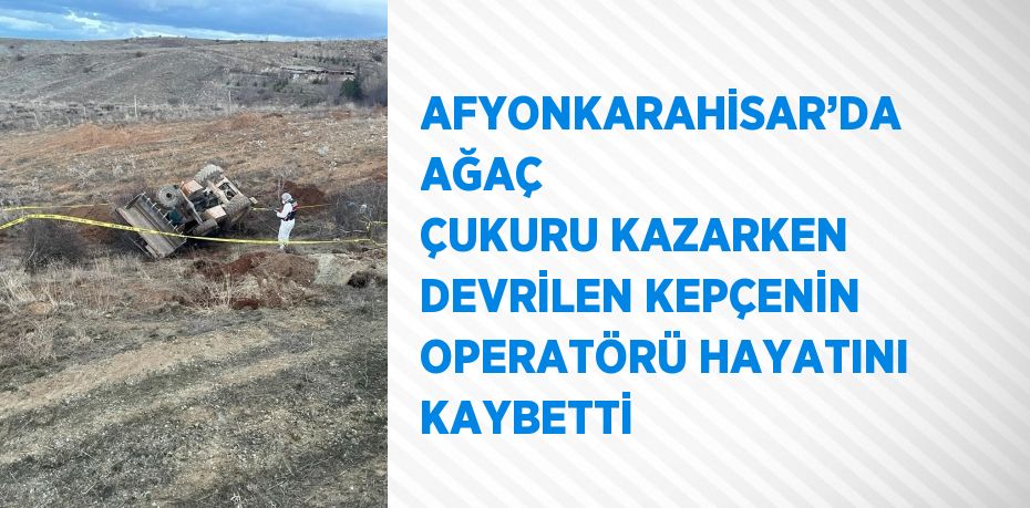 AFYONKARAHİSAR’DA AĞAÇ ÇUKURU KAZARKEN DEVRİLEN KEPÇENİN OPERATÖRÜ HAYATINI KAYBETTİ