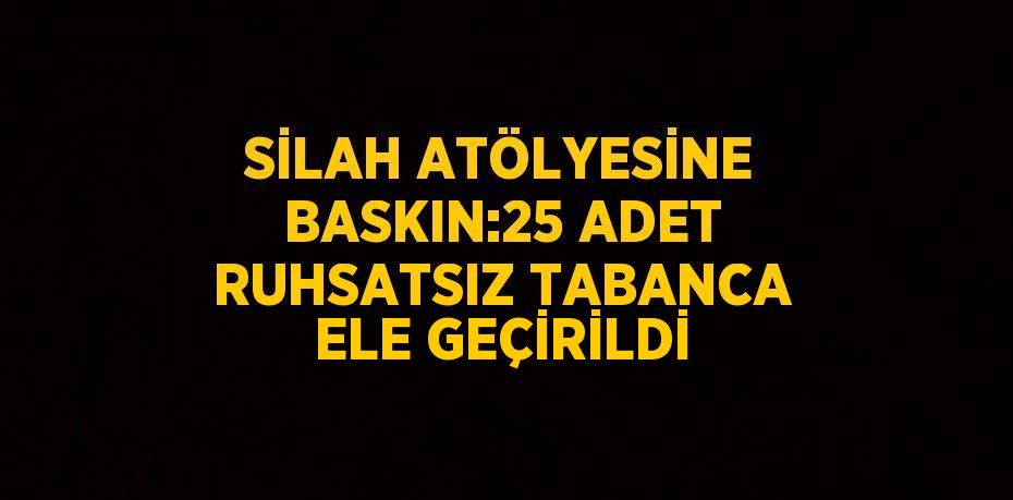 SİLAH ATÖLYESİNE BASKIN:25 ADET RUHSATSIZ TABANCA ELE GEÇİRİLDİ