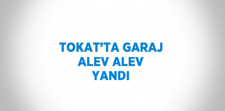 TOKAT’TA GARAJ ALEV ALEV YANDI