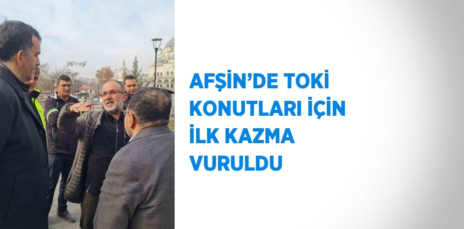 AFŞİN’DE TOKİ KONUTLARI İÇİN İLK KAZMA VURULDU