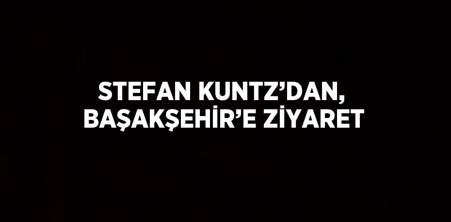 STEFAN KUNTZ’DAN, BAŞAKŞEHİR’E ZİYARET