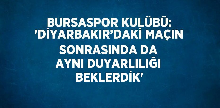 BURSASPOR KULÜBÜ: 'DİYARBAKIR’DAKİ MAÇIN SONRASINDA DA AYNI DUYARLILIĞI BEKLERDİK'