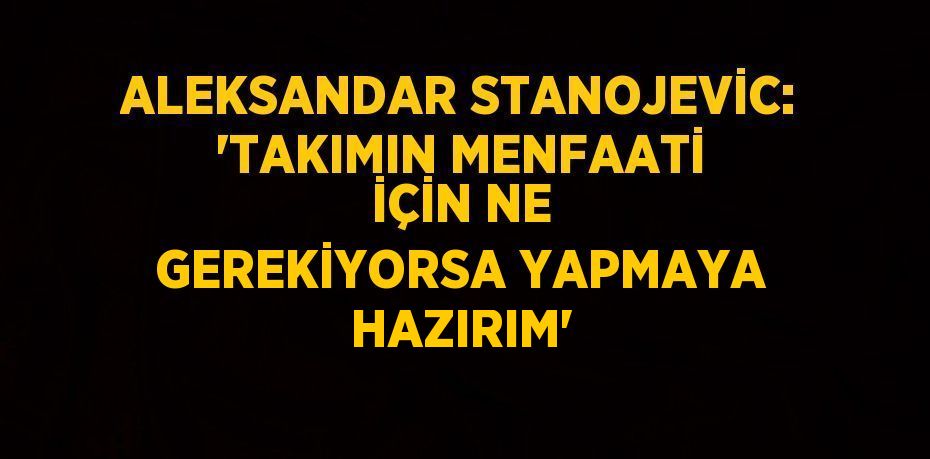 ALEKSANDAR STANOJEVİC: 'TAKIMIN MENFAATİ İÇİN NE GEREKİYORSA YAPMAYA HAZIRIM'