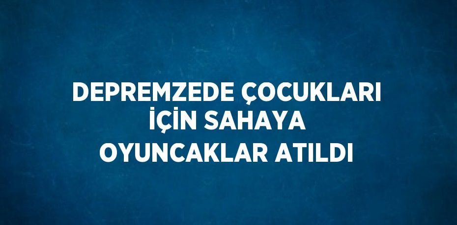 DEPREMZEDE ÇOCUKLARI İÇİN SAHAYA OYUNCAKLAR ATILDI