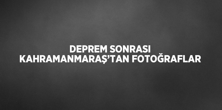 DEPREM SONRASI KAHRAMANMARAŞ’TAN FOTOĞRAFLAR