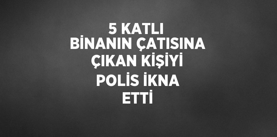 5 KATLI BİNANIN ÇATISINA ÇIKAN KİŞİYİ POLİS İKNA ETTİ