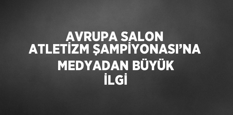 AVRUPA SALON ATLETİZM ŞAMPİYONASI’NA MEDYADAN BÜYÜK İLGİ