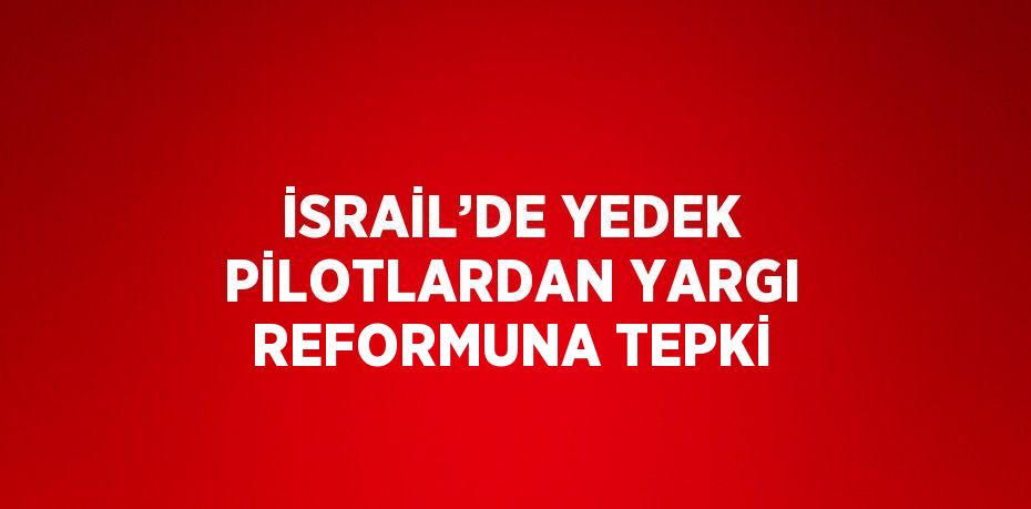 İSRAİL’DE YEDEK PİLOTLARDAN YARGI REFORMUNA TEPKİ