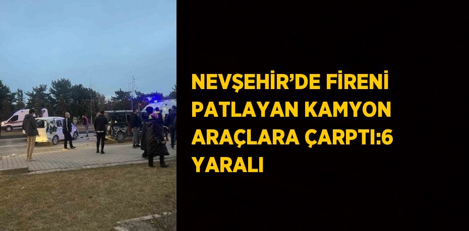 NEVŞEHİR’DE FİRENİ PATLAYAN KAMYON ARAÇLARA ÇARPTI:6 YARALI