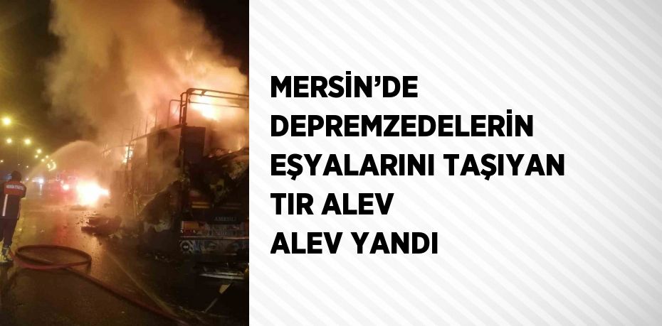 MERSİN’DE DEPREMZEDELERİN EŞYALARINI TAŞIYAN TIR ALEV ALEV YANDI