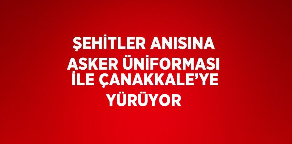 ŞEHİTLER ANISINA ASKER ÜNİFORMASI İLE ÇANAKKALE’YE YÜRÜYOR