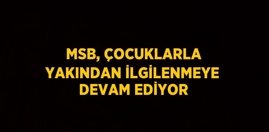 MSB, ÇOCUKLARLA YAKINDAN İLGİLENMEYE DEVAM EDİYOR