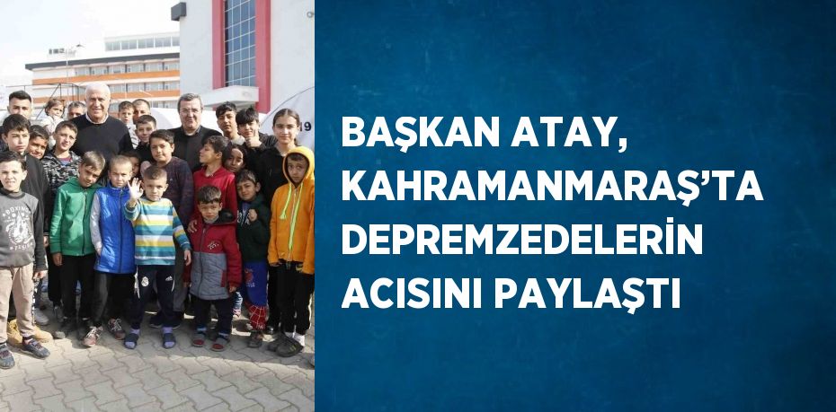 BAŞKAN ATAY, KAHRAMANMARAŞ’TA DEPREMZEDELERİN ACISINI PAYLAŞTI