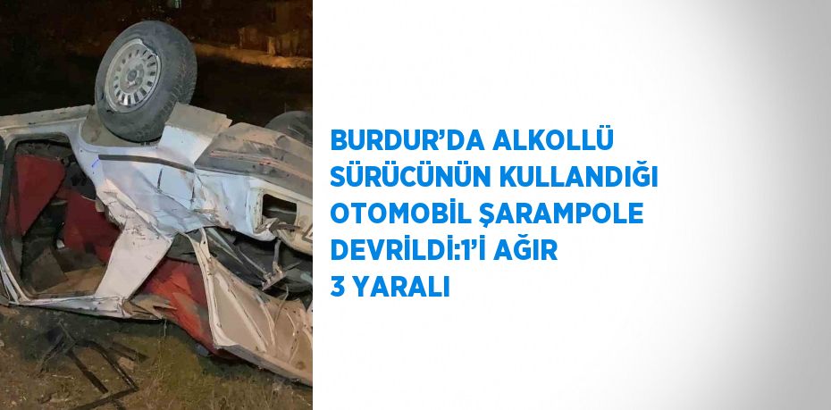 BURDUR’DA ALKOLLÜ SÜRÜCÜNÜN KULLANDIĞI OTOMOBİL ŞARAMPOLE DEVRİLDİ:1’İ AĞIR 3 YARALI