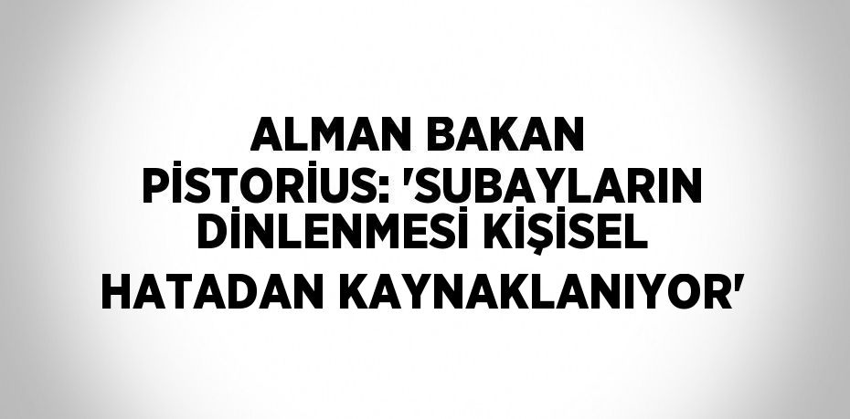 ALMAN BAKAN PİSTORİUS: 'SUBAYLARIN DİNLENMESİ KİŞİSEL HATADAN KAYNAKLANIYOR'