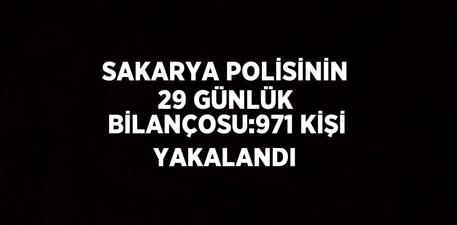 SAKARYA POLİSİNİN 29 GÜNLÜK BİLANÇOSU:971 KİŞİ YAKALANDI