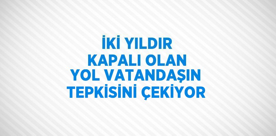 İKİ YILDIR KAPALI OLAN YOL VATANDAŞIN TEPKİSİNİ ÇEKİYOR