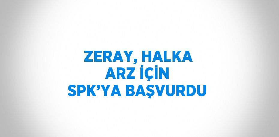 ZERAY, HALKA ARZ İÇİN SPK’YA BAŞVURDU