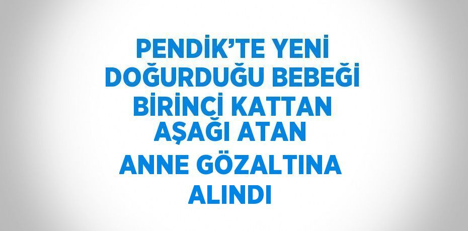 PENDİK’TE YENİ DOĞURDUĞU BEBEĞİ BİRİNCİ KATTAN AŞAĞI ATAN ANNE GÖZALTINA ALINDI