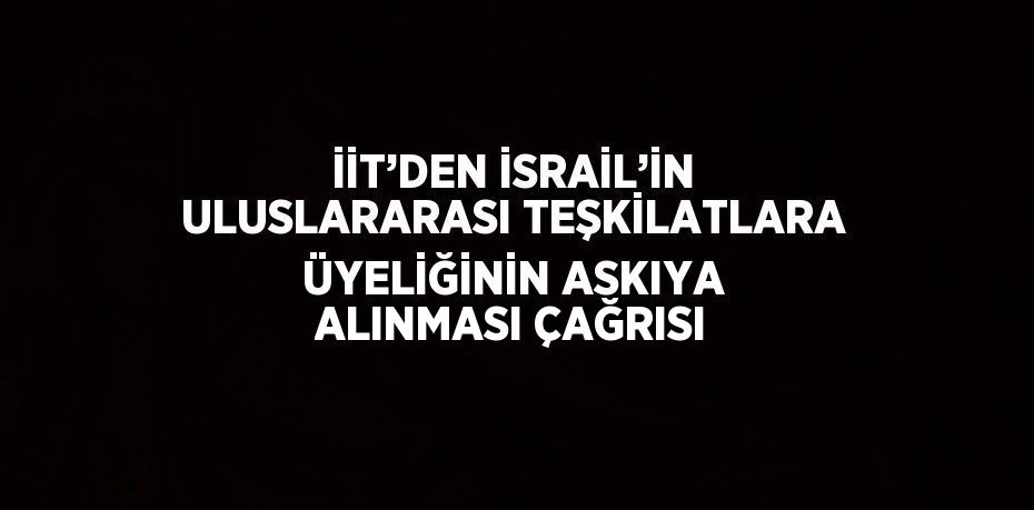 İİT’DEN İSRAİL’İN ULUSLARARASI TEŞKİLATLARA ÜYELİĞİNİN ASKIYA ALINMASI ÇAĞRISI